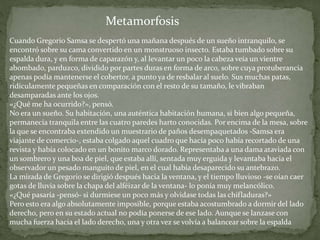 Cuando Gregorio Samsa se despertó una mañana después de un sueño intranquilo, se
encontró sobre su cama convertido en un monstruoso insecto. Estaba tumbado sobre su
espalda dura, y en forma de caparazón y, al levantar un poco la cabeza veía un vientre
abombado, parduzco, dividido por partes duras en forma de arco, sobre cuya protuberancia
apenas podía mantenerse el cobertor, a punto ya de resbalar al suelo. Sus muchas patas,
ridículamente pequeñas en comparación con el resto de su tamaño, le vibraban
desamparadas ante los ojos.
«¿Qué me ha ocurrido?», pensó.
No era un sueño. Su habitación, una auténtica habitación humana, si bien algo pequeña,
permanecía tranquila entre las cuatro paredes harto conocidas. Por encima de la mesa, sobre
la que se encontraba extendido un muestrario de paños desempaquetados -Samsa era
viajante de comercio-, estaba colgado aquel cuadro que hacía poco había recortado de una
revista y había colocado en un bonito marco dorado. Representaba a una dama ataviada con
un sombrero y una boa de piel, que estaba allí, sentada muy erguida y levantaba hacia el
observador un pesado manguito de piel, en el cual había desaparecido su antebrazo.
La mirada de Gregorio se dirigió después hacia la ventana, y el tiempo lluvioso -se oían caer
gotas de lluvia sobre la chapa del alféizar de la ventana- lo ponía muy melancólico.
«¿Qué pasaría -pensó- si durmiese un poco más y olvidase todas las chifladuras?»
Pero esto era algo absolutamente imposible, porque estaba acostumbrado a dormir del lado
derecho, pero en su estado actual no podía ponerse de ese lado. Aunque se lanzase con
mucha fuerza hacia el lado derecho, una y otra vez se volvía a balancear sobre la espalda
Metamorfosis
 