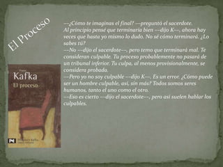 ––¿Cómo te imaginas el final? ––preguntó el sacerdote.
Al principio pensé que terminaría bien ––dijo K––, ahora hay
veces que hasta yo mismo lo dudo. No sé cómo terminará. ¿Lo
sabes tú?
––No ––dijo el sacerdote––, pero temo que terminará mal. Te
consideran culpable. Tu proceso probablemente no pasará de
un tribunal inferior. Tu culpa, al menos provisionalmente, se
considera probada.
––Pero yo no soy culpable ––dijo K––. Es un error. ¿Cómo puede
ser un hombre culpable, así, sin más? Todos somos seres
humanos, tanto el uno como el otro.
––Eso es cierto ––dijo el sacerdote––, pero así suelen hablar los
culpables.
 
