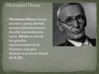  Hermann Hesse fue un
escritor y poeta alemán,
aunque posteriormente
decidió nacionalizarse
suizo. Hesse es uno de
los grandes
representantes de la
literatura europea
durante la primera mitad
del S.XX.
 