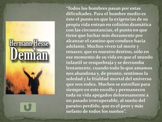 “Todos los hombres pasan por estas
dificultades. Para el hombre medio es
éste el punto en que la exigencias de su
propia vida entran en colisión dramática
con las circunstancias, el punto en que
tiene que luchar más duramente por
alcanzar el camino que conduce hacia
adelante. Muchos viven tal morir y
renacer, que es nuestro destino, sólo en
ese momento de su vida en que el mundo
infantil se resquebraja y se derrumba
lentamente, cuando todo lo que amamos
nos abandona y, de pronto, sentimos la
soledad y la frialdad mortal del universo
que nos rodea. Muchos se estrellan para
siempre en este escollo y permanecen
toda su vida apegados dolorosamente a
un pasado irrecuperable, al sueño del
paraíso perdido, que es el peor y más
nefasto de todos los sueños”.
 