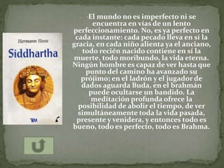  "El mundo no es imperfecto ni se
encuentra en vías de un lento
perfeccionamiento. No, es ya perfecto en
cada instante: cada pecado lleva en sí la
gracia, en cada niño alienta ya el anciano,
todo recién nacido contiene en sí la
muerte, todo moribundo, la vida eterna.
Ningún hombre es capaz de ver hasta que
punto del camino ha avanzado su
prójimo; en el ladrón y el jugador de
dados aguarda Buda, en el brahmán
puede ocultarse un bandido. La
meditación profunda ofrece la
posibilidad de abolir el tiempo, de ver
simultáneamente toda la vida pasada,
presente y venidera, y entonces todo es
bueno, todo es perfecto, todo es Brahma.
 