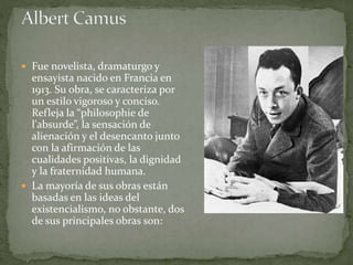  Fue novelista, dramaturgo y
ensayista nacido en Francia en
1913. Su obra, se caracteriza por
un estilo vigoroso y conciso.
Refleja la “philosophie de
l'absurde”, la sensación de
alienación y el desencanto junto
con la afirmación de las
cualidades positivas, la dignidad
y la fraternidad humana.
 La mayoría de sus obras están
basadas en las ideas del
existencialismo, no obstante, dos
de sus principales obras son:
 