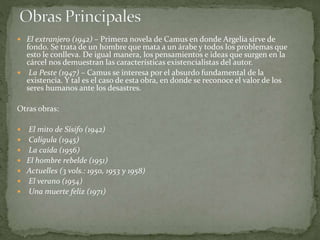  El extranjero (1942) – Primera novela de Camus en donde Argelia sirve de
fondo. Se trata de un hombre que mata a un árabe y todos los problemas que
esto le conlleva. De igual manera, los pensamientos e ideas que surgen en la
cárcel nos demuestran las características existencialistas del autor.
 La Peste (1947) – Camus se interesa por el absurdo fundamental de la
existencia. Y tal es el caso de esta obra, en donde se reconoce el valor de los
seres humanos ante los desastres.
Otras obras:
 El mito de Sísifo (1942)
 Calígula (1945)
 La caída (1956)
 El hombre rebelde (1951)
 Actuelles (3 vols.: 1950, 1953 y 1958)
 El verano (1954)
 Una muerte feliz (1971)
 