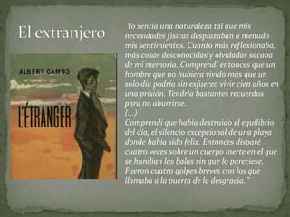 Yo sentía una naturaleza tal que mis
necesidades físicas desplazaban a menudo
mis sentimientos. Cuanto más reflexionaba,
más cosas desconocidas y olvidadas sacaba
de mi memoria. Comprendí entonces que un
hombre que no hubiera vivido más que un
solo día podría sin esfuerzo vivir cien años en
una prisión. Tendría bastantes recuerdos
para no aburrirse.
(...)
Comprendí que había destruido el equilibrio
del día, el silencio excepcional de una playa
donde había sido feliz. Entonces disparé
cuatro veces sobre un cuerpo inerte en el que
se hundían las balas sin que lo pareciese.
Fueron cuatro golpes breves con los que
llamaba a la puerta de la desgracia. "
 