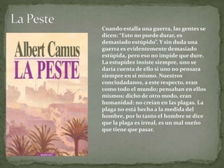 Cuando estalla una guerra, las gentes se
dicen: “Esto no puede durar, es
demasiado estúpido”. Y sin duda una
guerra es evidentemente demasiado
estúpida, pero eso no impide que dure.
La estupidez insiste siempre, uno se
daría cuenta de ello si uno no pensara
siempre en sí mismo. Nuestros
conciudadanos, a este respecto, eran
como todo el mundo; pensaban en ellos
mismos; dicho de otro modo, eran
humanidad: no creían en las plagas. La
plaga no está hecha a la medida del
hombre, por lo tanto el hombre se dice
que la plaga es irreal, es un mal sueño
que tiene que pasar.
 