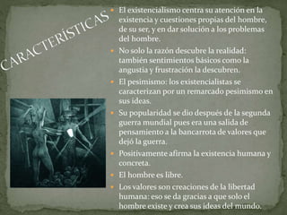  El existencialismo centra su atención en la
existencia y cuestiones propias del hombre,
de su ser, y en dar solución a los problemas
del hombre.
 No solo la razón descubre la realidad:
también sentimientos básicos como la
angustia y frustración la descubren.
 El pesimismo: los existencialistas se
caracterizan por un remarcado pesimismo en
sus ideas.
 Su popularidad se dio después de la segunda
guerra mundial pues era una salida de
pensamiento a la bancarrota de valores que
dejó la guerra.
 Positivamente afirma la existencia humana y
concreta.
 El hombre es libre.
 Los valores son creaciones de la libertad
humana: eso se da gracias a que solo el
hombre existe y crea sus ideas del mundo.
 