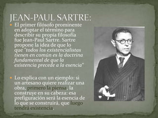  El primer filósofo prominente
en adoptar el término para
describir su propia filosofía
fue Jean-Paul Sartre. Sartre
propone la idea de que lo
que "todos los existencialistas
tienen en común es la doctrina
fundamental de que la
existencia precede a la esencia“
 Lo explica con un ejemplo: si
un artesano quiere realizar una
obra, primero la piensa, la
construye en su cabeza: esa
prefiguración será la esencia de
lo que se construirá, que luego
tendrá existencia.
 