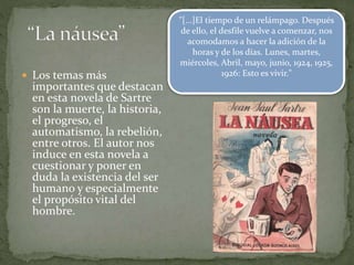  Los temas más
importantes que destacan
en esta novela de Sartre
son la muerte, la historia,
el progreso, el
automatismo, la rebelión,
entre otros. El autor nos
induce en esta novela a
cuestionar y poner en
duda la existencia del ser
humano y especialmente
el propósito vital del
hombre.
"[...]El tiempo de un relámpago. Después
de ello, el desfile vuelve a comenzar, nos
acomodamos a hacer la adición de la
horas y de los días. Lunes, martes,
miércoles, Abril, mayo, junio, 1924, 1925,
1926: Esto es vivir."
 