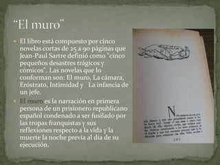  El libro está compuesto por cinco
novelas cortas de 25 a 90 páginas que
Jean-Paul Sartre definió como "cinco
pequeños desastres trágicos y
cómicos". Las novelas que lo
conforman son: El muro, La cámara,
Eróstrato, Intimidad y La infancia de
un jefe.
 El muro es la narración en primera
persona de un prisionero republicano
español condenado a ser fusilado por
las tropas franquistas y sus
reflexiones respecto a la vida y la
muerte la noche previa al día de su
ejecución.
 