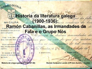 Historia da literatura galega  (1900-1936):  Ramón Cabanillas, as Irmandades da Fala e o Grupo Nós  Materia de Lingua galega 4º ESO (07-08)  Román Cerqueiro Landín (CPI don Aurelio – Cuntis) 