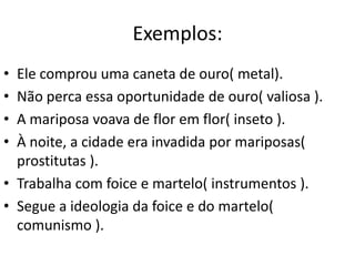 Exemplos:
• Ele comprou uma caneta de ouro( metal).
• Não perca essa oportunidade de ouro( valiosa ).
• A mariposa voava de flor em flor( inseto ).
• À noite, a cidade era invadida por mariposas(
  prostitutas ).
• Trabalha com foice e martelo( instrumentos ).
• Segue a ideologia da foice e do martelo(
  comunismo ).
 