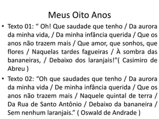 Meus Oito Anos
• Texto 01: “ Oh! Que saudade que tenho / Da aurora
  da minha vida, / Da minha infância querida / Que os
  anos não trazem mais / Que amor, que sonhos, que
  flores / Naquelas tardes fagueiras / À sombra das
  bananeiras, / Debaixo dos laranjais!”( Casimiro de
  Abreu )
• Texto 02: “Oh que saudades que tenho / Da aurora
  da minha vida / De minha infância querida / Que os
  anos não trazem mais / Naquele quintal de terra /
  Da Rua de Santo Antônio / Debaixo da bananeira /
  Sem nenhum laranjais.” ( Oswald de Andrade )
 