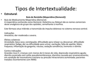 Tipos de Intertextualidade:
• Estrutural:
                           Bula de Remédio (Meperidina (Demerol))
•   Bula do Medicamento Meperidina (Demerol)
    A meperidina conhecida como Demerol, Dolantina ou Dolosal são os nomes comerciais
    deste analgésico do grupo dos opióides, semelhante à morfina.
    Este fármaco atua inibindo a transmisão do impulso doloroso no sistema nervoso central.
    Indicações
    Anestesia; dor moderada a severa.
    Efeitos colaterais
    Ansiedade; boca seca; constipação; dificuldade para relaxar ou descansar; dificuldade
    respiratóra; fadiga; dor ou dificuldade para urinar; excitação; falta de apetite; febre;
    fraqueza; inflamação da garganta; náusea; sedação sonolência; tremores e vômito.
    Contra-indicações
    Gravidez risco C; crianças com menos de 6 meses de vida; depressão respiratória aguda;
    diarréia associada com colite pseudomembranosa; diarréica causada por envenenamento;
    em condição de traumatismo craniano ou pressão intracraniana aumentada; pacientes
    tratados recentemente com IMAO.
 