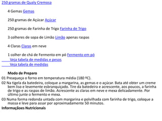 250 gramas de Qualy Cremosa

   4 Gemas Gemas

   250 gramas de Açúcar Açúcar

   250 gramas de Farinha de Trigo Farinha de Trigo

   3 colheres de sopa de Limão Limão apenas raspas

   4 Claras Claras em neve

   1 colher de chá de Fermento em pó Fermento em pó
    Veja tabela de medidas e pesos
    Veja tabela de medidas

    Modo de Preparo
01 Preaqueça o forno em temperatura média (180 ºC).
02 Na tigela da batedeira, coloque a margarina, as gemas e o açúcar. Bata até obter um creme
    bem liso e levemente esbranquiçado. Tire da batedeira e acrescente, aos poucos, a farinha
    de trigo e as raspas de limão. Acrescente as claras em neve e mexa delicadamente. Por
    último junte o fermento e mexa.
03 Numa forma redonda untada com margarina e polvilhada com farinha de trigo, coloque a
    massa e leve para assar por aproximadamente 50 minutos.
Informaçãoes Nutricionais
 