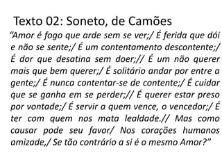 Texto 02: Soneto, de Camões
“Amor é fogo que arde sem se ver;/ É ferida que dói
 e não se sente;/ É um contentamento descontente;/
 É dor que desatina sem doer;// É um não querer
 mais que bem querer;/ É solitário andar por entre a
 gente;/ É nunca contentar-se de contente;/ É cuidar
 que se ganha em se perder;// É querer estar preso
 por vontade;/ É servir a quem vence, o vencedor;/ É
 ter com quem nos mata lealdade.// Mas como
 causar pode seu favor/ Nos corações humanos
 amizade,/ Se tão contrário a si é o mesmo Amor?”
 