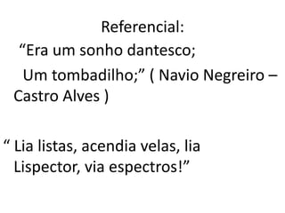 Referencial:
  “Era um sonho dantesco;
   Um tombadilho;” ( Navio Negreiro –
 Castro Alves )

“ Lia listas, acendia velas, lia
  Lispector, via espectros!”
 