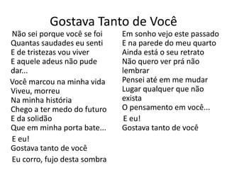 Gostava Tanto de Você
Não sei porque você se foi    Em sonho vejo este passado
Quantas saudades eu senti     E na parede do meu quarto
E de tristezas vou viver      Ainda está o seu retrato
E aquele adeus não pude       Não quero ver prá não
dar...                        lembrar
Você marcou na minha vida     Pensei até em me mudar
Viveu, morreu                 Lugar qualquer que não
Na minha história             exista
Chego a ter medo do futuro    O pensamento em você...
E da solidão                   E eu!
Que em minha porta bate...    Gostava tanto de você
E eu!
Gostava tanto de você
Eu corro, fujo desta sombra
 