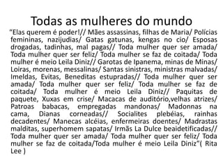Todas as mulheres do mundo
“Elas querem é poder!// Mães assassinas, filhas de Maria/ Polícias
femininas, nazijudias/ Gatas gatunas, kengas no cio/ Esposas
drogadas, tadinhas, mal pagas// Toda mulher quer ser amada/
Toda mulher quer ser feliz/ Toda mulher se faz de coitada/ Toda
mulher é meio Leila Diniz// Garotas de Ipanema, minas de Minas/
Loiras, morenas, messalinas/ Santas sinistras, ministras malvadas/
Imeldas, Evitas, Beneditas estupradas// Toda mulher quer ser
amada/ Toda mulher quer ser feliz/ Toda mulher se faz de
coitada/ Toda mulher é meio Leila Diniz// Paquitas de
paquete, Xuxas em crise/ Macacas de auditório,velhas atrizes/
Patroas babacas, empregadas mandonas/ Madonnas na
cama, Dianas corneadas// Socialites plebéias, rainhas
decadentes/ Manecas alcéias, enfermeiras doentes/ Madrastas
malditas, superhomem sapatas/ Irmãs La Dulce beaidetificadas//
Toda mulher quer ser amada/ Toda mulher quer ser feliz/ Toda
mulher se faz de coitada/Toda mulher é meio Leila Diniz”( Rita
Lee )
 