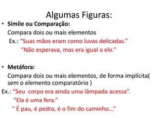 Algumas Figuras:
• Símile ou Comparação:
  Compara dois ou mais elementos
  Ex.: “Suas mãos eram como luvas delicadas.”
       “Não esperava, mas era igual a ele.”

• Metáfora:
  Compara dois ou mais elementos, de forma implícita(
  sem o elemento comparatório )
Ex.: “Seu corpo era ainda uma lâmpada acessa”.
      “Ela é uma fera.”
     “ É pau, é pedra, é o fim do caminho...”
 