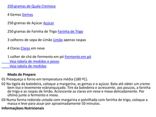 250 gramas de Qualy Cremosa

   4 Gemas Gemas

   250 gramas de Açúcar Açúcar

   250 gramas de Farinha de Trigo Farinha de Trigo

   3 colheres de sopa de Limão Limão apenas raspas

   4 Claras Claras em neve

   1 colher de chá de Fermento em pó Fermento em pó
    Veja tabela de medidas e pesos
    Veja tabela de medidas

    Modo de Preparo
01 Preaqueça o forno em temperatura média (180 ºC).
02 Na tigela da batedeira, coloque a margarina, as gemas e o açúcar. Bata até obter um creme
    bem liso e levemente esbranquiçado. Tire da batedeira e acrescente, aos poucos, a farinha
    de trigo e as raspas de limão. Acrescente as claras em neve e mexa delicadamente. Por
    último junte o fermento e mexa.
03 Numa forma redonda untada com margarina e polvilhada com farinha de trigo, coloque a
    massa e leve para assar por aproximadamente 50 minutos.
Informaçãoes Nutricionais
 