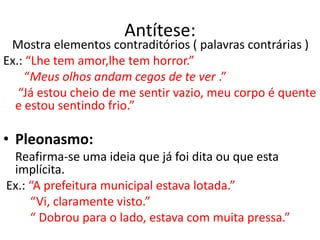 Antítese:
 Mostra elementos contraditórios ( palavras contrárias )
Ex.: “Lhe tem amor,lhe tem horror.”
     “Meus olhos andam cegos de te ver .”
   “Já estou cheio de me sentir vazio, meu corpo é quente
  e estou sentindo frio.”

• Pleonasmo:
 Reafirma-se uma ideia que já foi dita ou que esta
 implícita.
Ex.: “A prefeitura municipal estava lotada.”
     “Vi, claramente visto.”
     “ Dobrou para o lado, estava com muita pressa.”
 