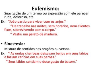 Eufemismo:
  Suavização de um termo ou expressão com ele parecer
  rude, doloroso, etc.
Ex.: “João partiu para viver com os anjos.”
       “Ela trabalha nas noites, sem horários, nem clientes
  fixos, sobrevivendo com o corpo.”
       “ Vestiu um paletó de madeira.

• Sinestesia:
  Mistura de sentidos nas orações ou versos.
Ex.: “ As ondas cheirosas deixavam beijos em seus lábios
  e faziam carícias em suas pernas.”
    “ Seus lábios sentiam o doce gosto do batom.”
 