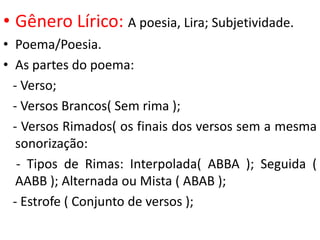 • Gênero Lírico: A poesia, Lira; Subjetividade.
• Poema/Poesia.
• As partes do poema:
  - Verso;
  - Versos Brancos( Sem rima );
  - Versos Rimados( os finais dos versos sem a mesma
   sonorização:
   - Tipos de Rimas: Interpolada( ABBA ); Seguida (
   AABB ); Alternada ou Mista ( ABAB );
  - Estrofe ( Conjunto de versos );
 