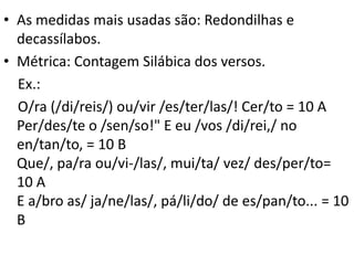 • As medidas mais usadas são: Redondilhas e
  decassílabos.
• Métrica: Contagem Silábica dos versos.
  Ex.:
  O/ra (/di/reis/) ou/vir /es/ter/las/! Cer/to = 10 A
  Per/des/te o /sen/so!" E eu /vos /di/rei,/ no
  en/tan/to, = 10 B
  Que/, pa/ra ou/vi-/las/, mui/ta/ vez/ des/per/to=
  10 A
  E a/bro as/ ja/ne/las/, pá/li/do/ de es/pan/to... = 10
  B
 