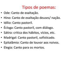 Tipos de poemas:
•   Ode: Canto de exaltação.
•   Hino: Canto de exaltação deuses/ nação.
•   Idílio: Canto pastoril.
•   Écloga: Canto pastoril, com diálogo.
•   Sátira: critica dos hábitos, vícios, etc.
•   Madrigal: Canto pastoril, sofisticado.
•   Epitalâmio: Canto de louvor aos noivos.
•   Elegia: Canto para os mortos.
 