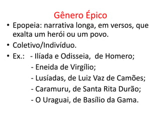 Gênero Épico
• Epopeia: narrativa longa, em versos, que
  exalta um herói ou um povo.
• Coletivo/Indivíduo.
• Ex.: - Ilíada e Odisseia, de Homero;
        - Eneida de Virgílio;
        - Lusíadas, de Luiz Vaz de Camões;
        - Caramuru, de Santa Rita Durão;
        - O Uraguai, de Basílio da Gama.
 