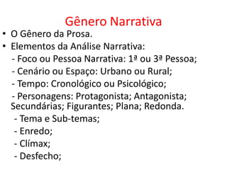 Gênero Narrativa
• O Gênero da Prosa.
• Elementos da Análise Narrativa:
  - Foco ou Pessoa Narrativa: 1ª ou 3ª Pessoa;
  - Cenário ou Espaço: Urbano ou Rural;
  - Tempo: Cronológico ou Psicológico;
  - Personagens: Protagonista; Antagonista;
  Secundárias; Figurantes; Plana; Redonda.
   - Tema e Sub-temas;
   - Enredo;
   - Clímax;
   - Desfecho;
 