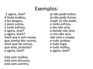 Exemplos:
 E agora, José?           já não pode beber,
A festa acabou,           já não pode fumar,
a luz apagou,             cuspir já não pode,
o povo sumiu,             a noite esfriou,
a noite esfriou,          o dia não veio,
e agora, José?            o bonde não veio,
e agora, Você?            o riso não veio,
Você que é sem nome,      não veio a utopia
que zomba dos outros,     e tudo acabou
Você que faz versos,      e tudo fugiu
que ama, protesta?        e tudo mofou,
e agora, José?            e agora, José?
Está sem mulher,
está sem discurso,
está sem carinho,
 