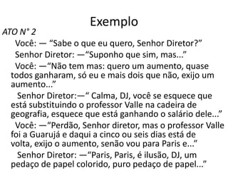 Exemplo
ATO N° 2
   Você: — “Sabe o que eu quero, Senhor Diretor?”
   Senhor Diretor: —“Suponho que sim, mas...”
   Você: —“Não tem mas: quero um aumento, quase
  todos ganharam, só eu e mais dois que não, exijo um
  aumento...”
    Senhor Diretor:—“ Calma, DJ, você se esquece que
  está substituindo o professor Valle na cadeira de
  geografia, esquece que está ganhando o salário dele...”
   Você: —“Perdão, Senhor diretor, mas o professor Valle
  foi a Guarujá e daqui a cinco ou seis dias está de
  volta, exijo o aumento, senão vou para Paris e...”
    Senhor Diretor: —“Paris, Paris, é ilusão, DJ, um
  pedaço de papel colorido, puro pedaço de papel...”
 