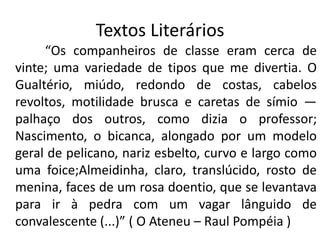 Textos Literários
     “Os companheiros de classe eram cerca de
vinte; uma variedade de tipos que me divertia. O
Gualtério, miúdo, redondo de costas, cabelos
revoltos, motilidade brusca e caretas de símio —
palhaço dos outros, como dizia o professor;
Nascimento, o bicanca, alongado por um modelo
geral de pelicano, nariz esbelto, curvo e largo como
uma foice;Almeidinha, claro, translúcido, rosto de
menina, faces de um rosa doentio, que se levantava
para ir à pedra com um vagar lânguido de
convalescente (...)” ( O Ateneu – Raul Pompéia )
 