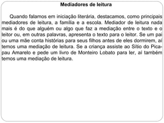 Mediadores de leitura
Quando falamos em iniciação literária, destacamos, como principais
mediadores de leitura, a família e a escola. Mediador de leitura nada
mais é do que alguém ou algo que faz a mediação entre o texto e o
leitor ou, em outras palavras, apresenta o texto para o leitor. Se um pai
ou uma mãe conta histórias para seus filhos antes de eles dormirem, aí
temos uma mediação de leitura. Se a criança assiste ao Sítio do Pica-
pau Amarelo e pede um livro de Monteiro Lobato para ler, aí também
temos uma mediação de leitura.
 