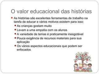 O valor educacional das histórias
As histórias são excelentes ferramentas de trabalho na
tarefa de educar e vários motivos existem para isso:
As crianças gostam muito
Levam a uma empatia com os alunos
A variedade de temas é praticamente inesgotável
Pouca exigência de recursos materiais para sua
aplicação
Os vários aspectos educacionais que podem ser
enfocados
 