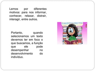 Lemos por diferentes
motivos: para nos informar,
conhecer, relaxar, distrair,
interagir, entre outros.
Portanto, quando
selecionamos um texto
devemos ter em foco o
que buscamos, a função
que ele pode
desempenhar no
desenvolvimento do
indivíduo.
 