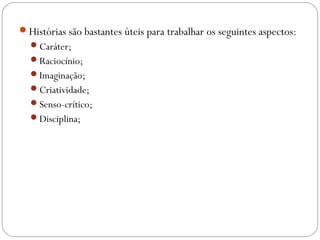 Histórias são bastantes úteis para trabalhar os seguintes aspectos:
Caráter;
Raciocínio;
Imaginação;
Criatividade;
Senso-crítico;
Disciplina;
 