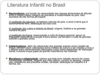 Literatura Infantil no Brasil
 Nacionalismo: em função da necessidade das classes dominantes de difundir
entre a classe média imagens da grandeza e modernidade do país. Isso
acontece de três formas principais:
a) exaltação da natureza: as belezas naturais do país, o amor à terra que é
extremamente fértil, idealização da vida rural.
b) exaltação dos vultos e história do Brasil: origens, história e os grandes
homens do país.
c) exaltação da língua: preocupação e culto da língua nacional, apuro na
linguagem expondo as crianças a bons textos, daí também o culto de grandes
autores e grandes obras.
 Intelectualismo: além da valorização dos grandes autores como modelo de
língua, também eram valorizados como modelo de cultura a ser imitada; o livro e
o estudo eram extremamente valorizados como meios essenciais de realização
social; a escola ocupa papel de grande importância nas histórias.
 Moralismo e religiosidade: valores que todo bom cidadão deveria ter como
honestidade, bondade, respeito aos mais velhos, cumprir os deveres, caráter
reto, obediência aos preceitos cristão, caridade, dedicação ao trabalho e à
família, etc.
 