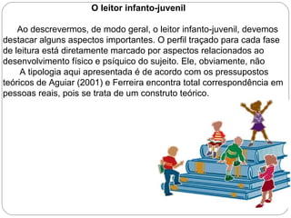 O leitor infanto-juvenil
Ao descrevermos, de modo geral, o leitor infanto-juvenil, devemos
destacar alguns aspectos importantes. O perfil traçado para cada fase
de leitura está diretamente marcado por aspectos relacionados ao
desenvolvimento físico e psíquico do sujeito. Ele, obviamente, não
A tipologia aqui apresentada é de acordo com os pressupostos
teóricos de Aguiar (2001) e Ferreira encontra total correspondência em
pessoas reais, pois se trata de um construto teórico.
 