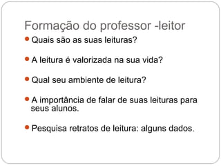 Formação do professor -leitor
Quais são as suas leituras?
A leitura é valorizada na sua vida?
Qual seu ambiente de leitura?
A importância de falar de suas leituras para
seus alunos.
Pesquisa retratos de leitura: alguns dados.
 