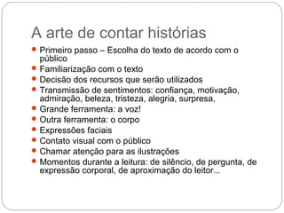 A arte de contar histórias
Primeiro passo – Escolha do texto de acordo com o
público
Familiarização com o texto
Decisão dos recursos que serão utilizados
Transmissão de sentimentos: confiança, motivação,
admiração, beleza, tristeza, alegria, surpresa,
Grande ferramenta: a voz!
Outra ferramenta: o corpo
Expressões faciais
Contato visual com o público
Chamar atenção para as ilustrações
Momentos durante a leitura: de silêncio, de pergunta, de
expressão corporal, de aproximação do leitor...
 