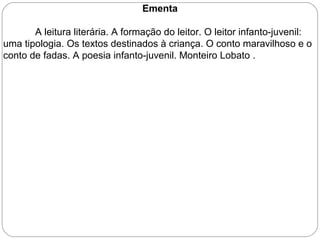 Ementa
A leitura literária. A formação do leitor. O leitor infanto-juvenil:
uma tipologia. Os textos destinados à criança. O conto maravilhoso e o
conto de fadas. A poesia infanto-juvenil. Monteiro Lobato .
 