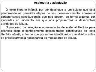 Assimetria e adaptação
O texto literário infantil, por ser destinado a um sujeito que está
percorrendo as primeiras etapas de seu desenvolvimento, apresenta
características constitucionais que não podem, de forma alguma, ser
ignoradas no momento em que nos propusermos a desenvolver
atividades de leitura.
O processo de seleção e apresentação de material literário para
crianças exige o conhecimento desses traços constitutivos do texto
literário infantil, a fim de que possamos identificá-los e avaliá-los antes
de processarmos a nossa tarefa de mediadores de leitura.
 