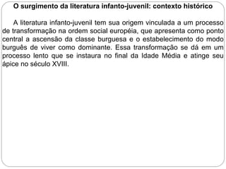 O surgimento da literatura infanto-juvenil: contexto histórico
A literatura infanto-juvenil tem sua origem vinculada a um processo
de transformação na ordem social européia, que apresenta como ponto
central a ascensão da classe burguesa e o estabelecimento do modo
burguês de viver como dominante. Essa transformação se dá em um
processo lento que se instaura no final da Idade Média e atinge seu
ápice no século XVIII.
 