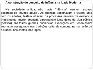 A construção do conceito de infância na Idade Moderna
Na sociedade antiga, não havia “infância”: nenhum espaço
separado do “mundo adulto”. As crianças trabalhavam e viviam junto
com os adultos, testemunhavam os processos naturais da existência
(nascimento, morte, doença), participavam junto deles da vida pública
(política), nas festas, guerras, audiências, execuções, etc., tendo assim
seu lugar assegurado nas tradições culturais comuns: na narração de
histórias, nos cantos, nos jogos
 