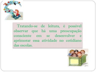 Tratando-se de leitura, é possível
observar que há uma preocupação
consciente em se desenvolver e
aprimorar essa atividade no cotidiano
das escolas.
 