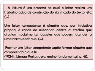 A leitura é um processo no qual o leitor realiza um
trabalho ativo de construção do significado do texto, etc.
(...)
Um leitor competente é alguém que, por iniciativa
própria, é capaz de selecionar, dentre os trechos que
circulam socialmente, aqueles que podem atender a
uma necessidade sua. (...)
Formar um leitor competente supõe formar alguém que
compreenda o que lê;
(PCN’s, Língua Portuguesa, ensino fundamental, p. 41).
 