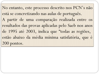 No entanto, este processo descrito nos PCN’s não
está se concretizando nas aulas de português.
A partir de uma comparação realizada entre os
resultados das provas aplicadas pelo Saeb nos anos
de 1995 até 2003, indica que “todas as regiões,
estão abaixo da média mínima satisfatória, que é
200 pontos.
 