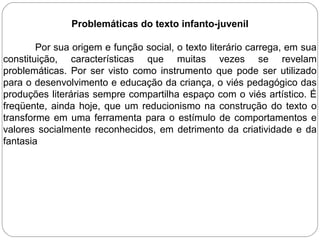 Problemáticas do texto infanto-juvenil
Por sua origem e função social, o texto literário carrega, em sua
constituição, características que muitas vezes se revelam
problemáticas. Por ser visto como instrumento que pode ser utilizado
para o desenvolvimento e educação da criança, o viés pedagógico das
produções literárias sempre compartilha espaço com o viés artístico. É
freqüente, ainda hoje, que um reducionismo na construção do texto o
transforme em uma ferramenta para o estímulo de comportamentos e
valores socialmente reconhecidos, em detrimento da criatividade e da
fantasia
 